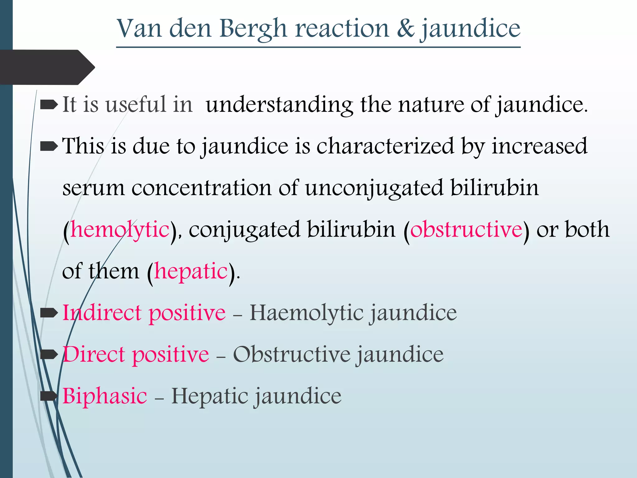 Van den Bergh reaction & jaundice
It is useful in understanding the nature of jaundice.
This is due to jaundice is characterized by increased
serum concentration of unconjugated bilirubin
(hemolytic), conjugated bilirubin (obstructive) or both
of them (hepatic).
Indirect positive - Haemolytic jaundice
Direct positive - Obstructive jaundice
Biphasic - Hepatic jaundice
 