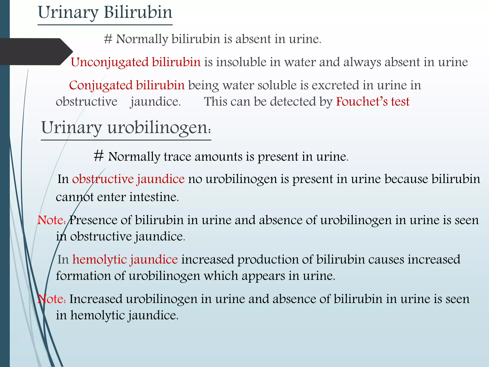 Urinary Bilirubin
# Normally bilirubin is absent in urine.
Unconjugated bilirubin is insoluble in water and always absent in urine
Conjugated bilirubin being water soluble is excreted in urine in
obstructive jaundice. This can be detected by Fouchet’s test
Urinary urobilinogen:
# Normally trace amounts is present in urine.
In obstructive jaundice no urobilinogen is present in urine because bilirubin
cannot enter intestine.
Note: Presence of bilirubin in urine and absence of urobilinogen in urine is seen
in obstructive jaundice.
In hemolytic jaundice increased production of bilirubin causes increased
formation of urobilinogen which appears in urine.
Note: Increased urobilinogen in urine and absence of bilirubin in urine is seen
in hemolytic jaundice.
 