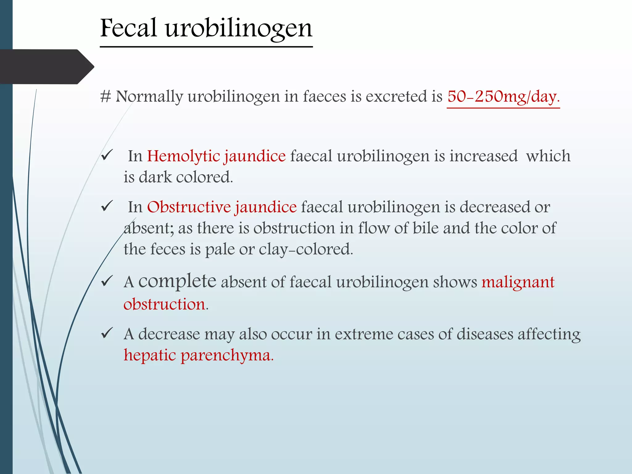 Fecal urobilinogen
# Normally urobilinogen in faeces is excreted is 50-250mg/day.
 In Hemolytic jaundice faecal urobilinogen is increased which
is dark colored.
 In Obstructive jaundice faecal urobilinogen is decreased or
absent; as there is obstruction in flow of bile and the color of
the feces is pale or clay-colored.
 A complete absent of faecal urobilinogen shows malignant
obstruction.
 A decrease may also occur in extreme cases of diseases affecting
hepatic parenchyma.
 
