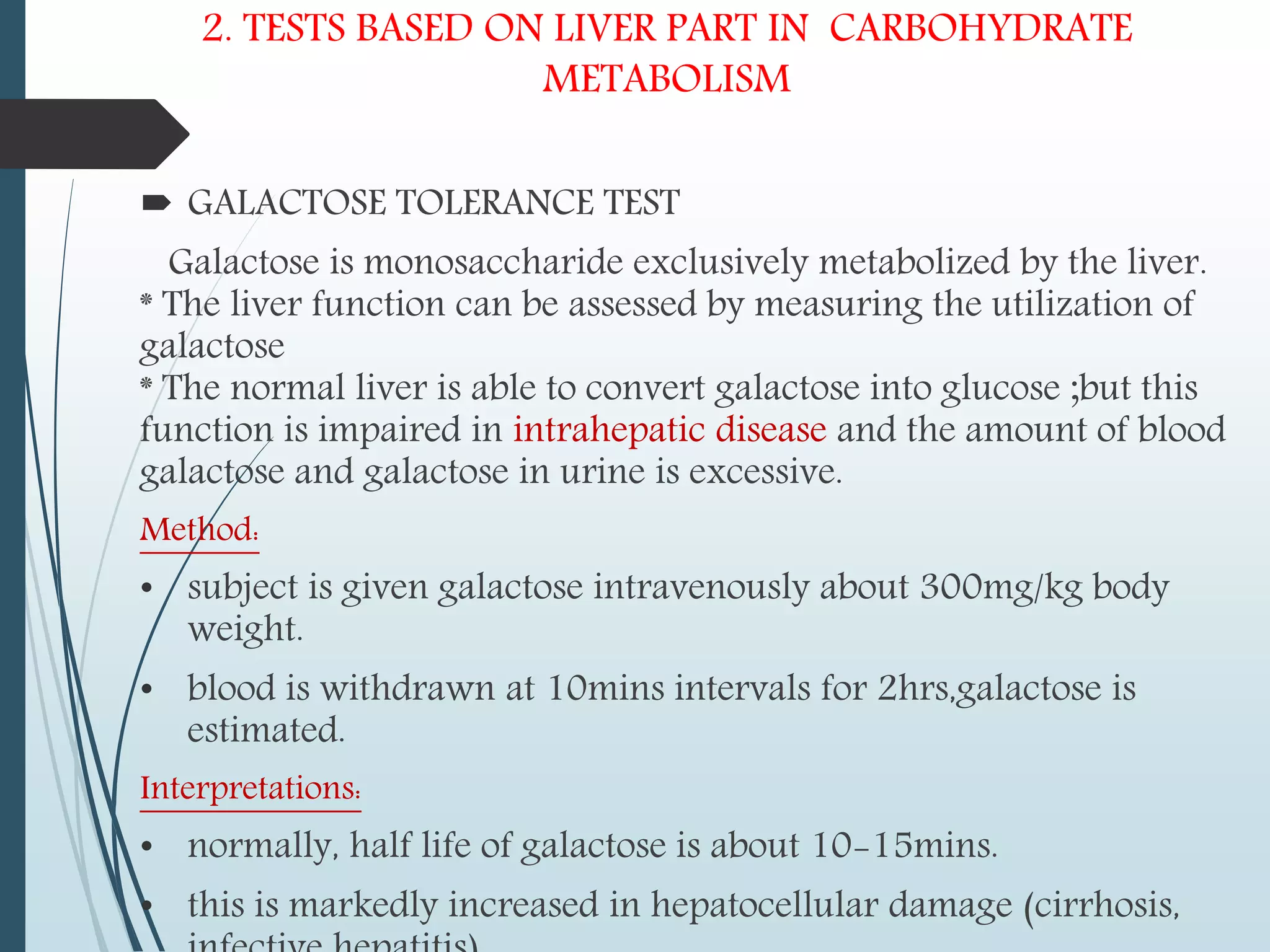 2. TESTS BASED ON LIVER PART IN CARBOHYDRATE
METABOLISM
 GALACTOSE TOLERANCE TEST
Galactose is monosaccharide exclusively metabolized by the liver.
* The liver function can be assessed by measuring the utilization of
galactose
* The normal liver is able to convert galactose into glucose ;but this
function is impaired in intrahepatic disease and the amount of blood
galactose and galactose in urine is excessive.
Method:
• subject is given galactose intravenously about 300mg/kg body
weight.
• blood is withdrawn at 10mins intervals for 2hrs,galactose is
estimated.
Interpretations:
• normally, half life of galactose is about 10-15mins.
• this is markedly increased in hepatocellular damage (cirrhosis,
 