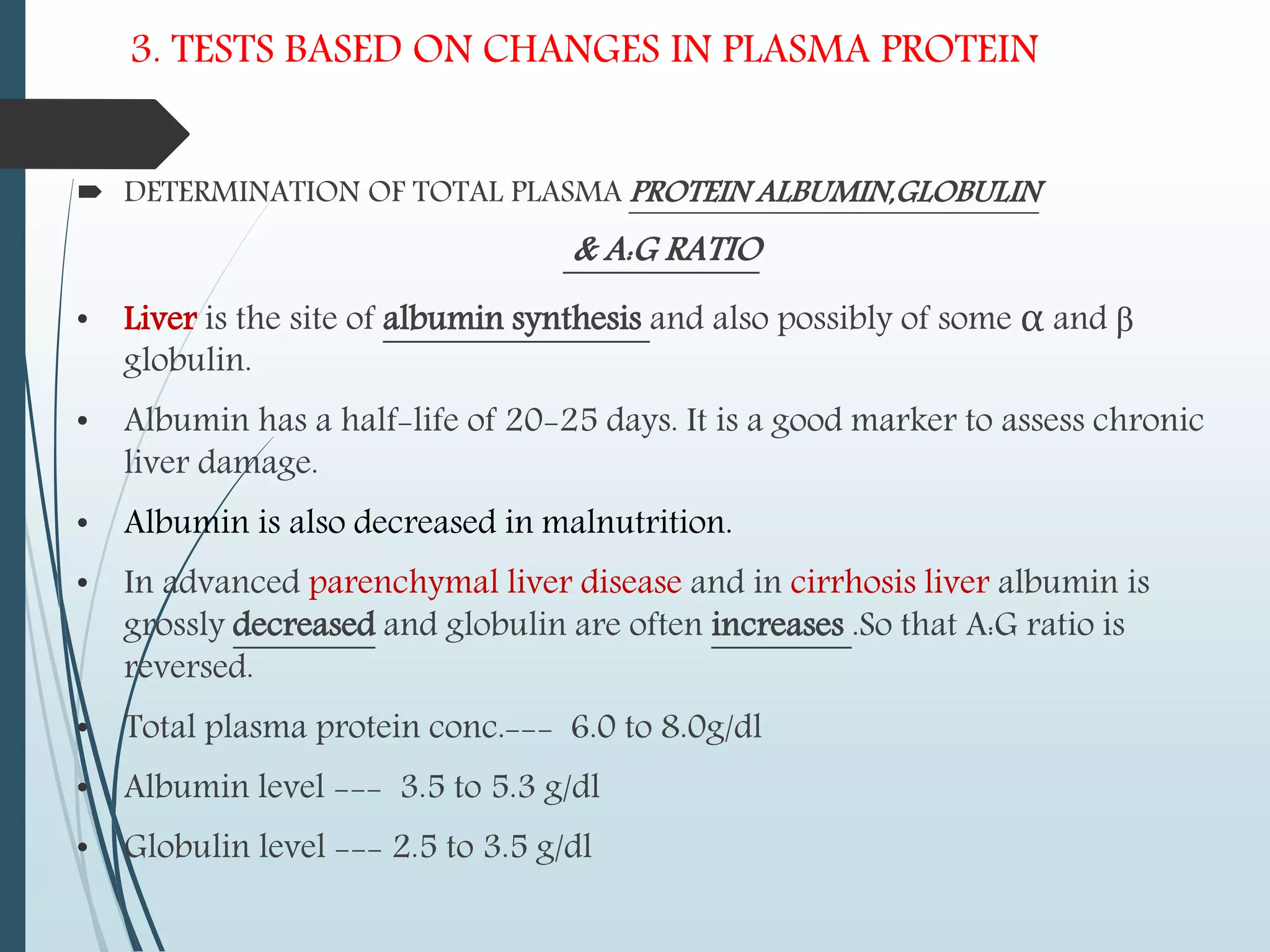 3. TESTS BASED ON CHANGES IN PLASMA PROTEIN
 DETERMINATION OF TOTAL PLASMA PROTEIN ALBUMIN,GLOBULIN
& A:G RATIO
• Liver is the site of albumin synthesis and also possibly of some α and β
globulin.
• Albumin has a half-life of 20-25 days. It is a good marker to assess chronic
liver damage.
• Albumin is also decreased in malnutrition.
• In advanced parenchymal liver disease and in cirrhosis liver albumin is
grossly decreased and globulin are often increases .So that A:G ratio is
reversed.
• Total plasma protein conc.--- 6.0 to 8.0g/dl
• Albumin level --- 3.5 to 5.3 g/dl
• Globulin level --- 2.5 to 3.5 g/dl
 