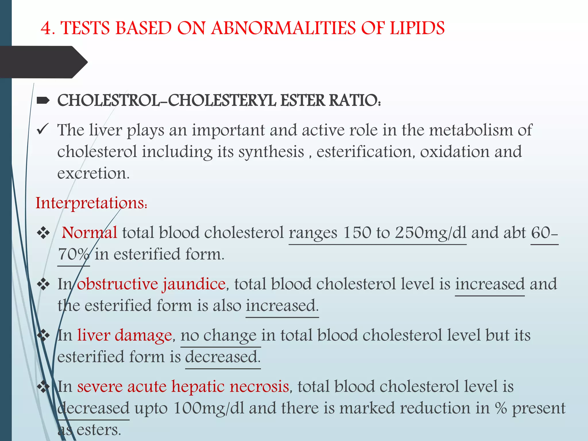 4. TESTS BASED ON ABNORMALITIES OF LIPIDS
 CHOLESTROL-CHOLESTERYL ESTER RATIO:
 The liver plays an important and active role in the metabolism of
cholesterol including its synthesis , esterification, oxidation and
excretion.
Interpretations:
 Normal total blood cholesterol ranges 150 to 250mg/dl and abt 60-
70% in esterified form.
 In obstructive jaundice, total blood cholesterol level is increased and
the esterified form is also increased.
 In liver damage, no change in total blood cholesterol level but its
esterified form is decreased.
 In severe acute hepatic necrosis, total blood cholesterol level is
decreased upto 100mg/dl and there is marked reduction in % present
as esters.
 