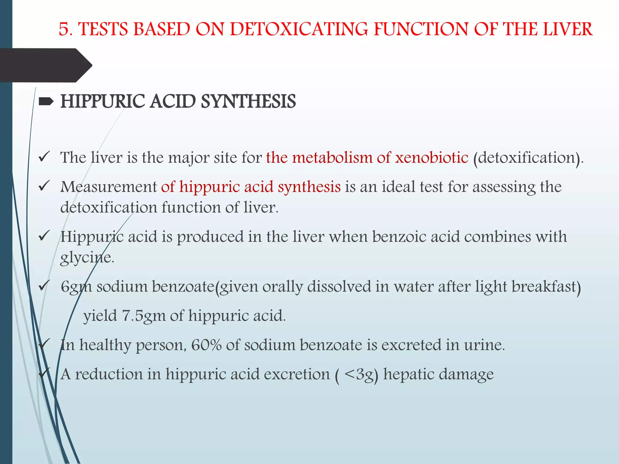 5. TESTS BASED ON DETOXICATING FUNCTION OF THE LIVER
 HIPPURIC ACID SYNTHESIS
 The liver is the major site for the metabolism of xenobiotic (detoxification).
 Measurement of hippuric acid synthesis is an ideal test for assessing the
detoxification function of liver.
 Hippuric acid is produced in the liver when benzoic acid combines with
glycine.
 6gm sodium benzoate(given orally dissolved in water after light breakfast)
yield 7.5gm of hippuric acid.
 In healthy person, 60% of sodium benzoate is excreted in urine.
 A reduction in hippuric acid excretion ( <3g) hepatic damage
 