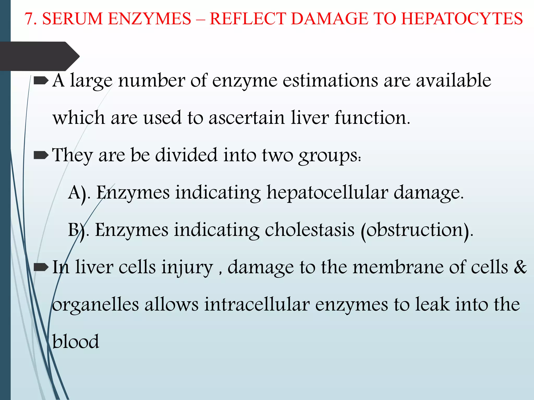 7. SERUM ENZYMES – REFLECT DAMAGE TO HEPATOCYTES
A large number of enzyme estimations are available
which are used to ascertain liver function.
They are be divided into two groups:
A). Enzymes indicating hepatocellular damage.
B). Enzymes indicating cholestasis (obstruction).
In liver cells injury , damage to the membrane of cells &
organelles allows intracellular enzymes to leak into the
blood
 