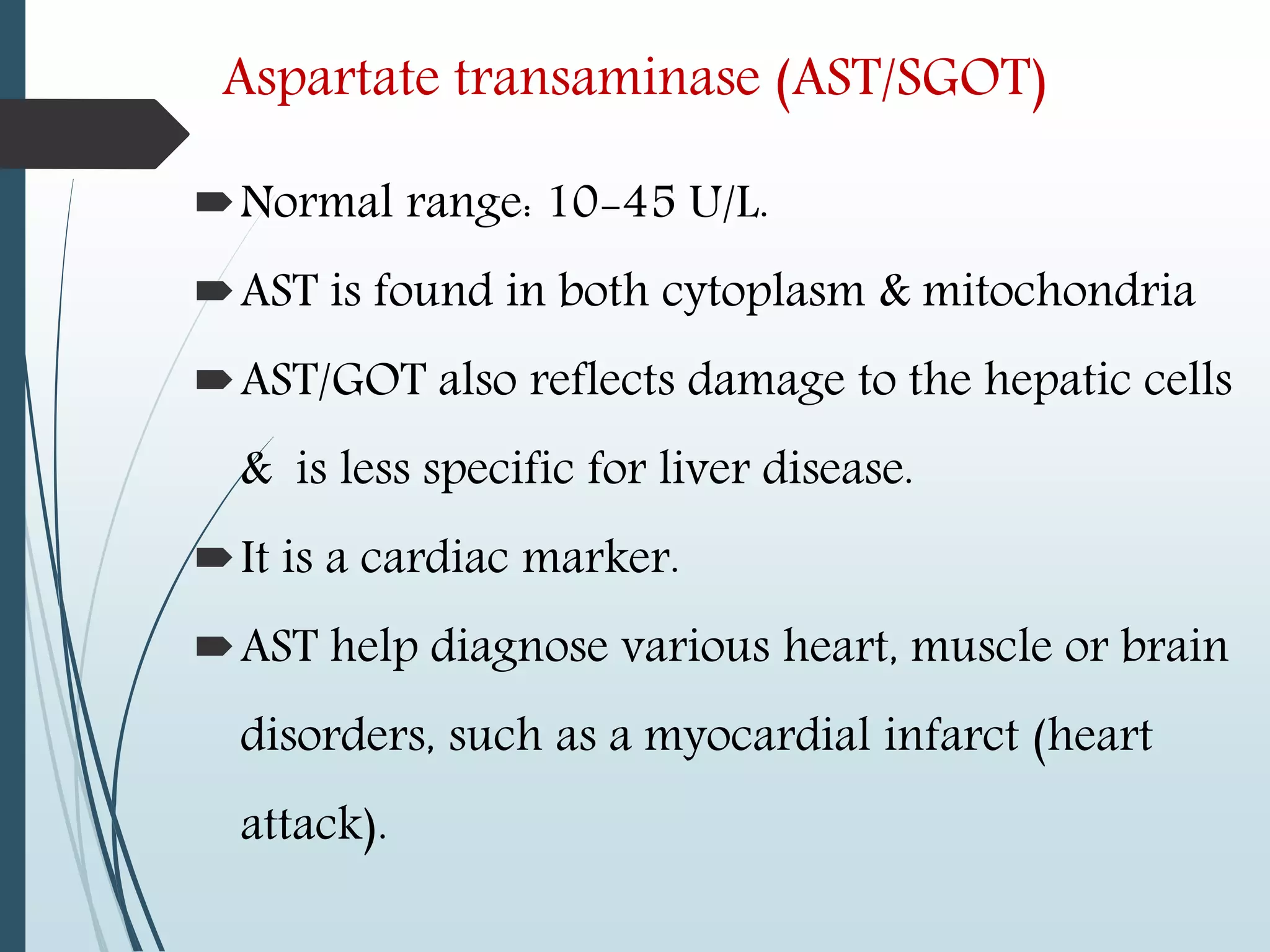 Aspartate transaminase (AST/SGOT)
Normal range: 10-45 U/L.
AST is found in both cytoplasm & mitochondria
AST/GOT also reflects damage to the hepatic cells
& is less specific for liver disease.
It is a cardiac marker.
AST help diagnose various heart, muscle or brain
disorders, such as a myocardial infarct (heart
attack).
 