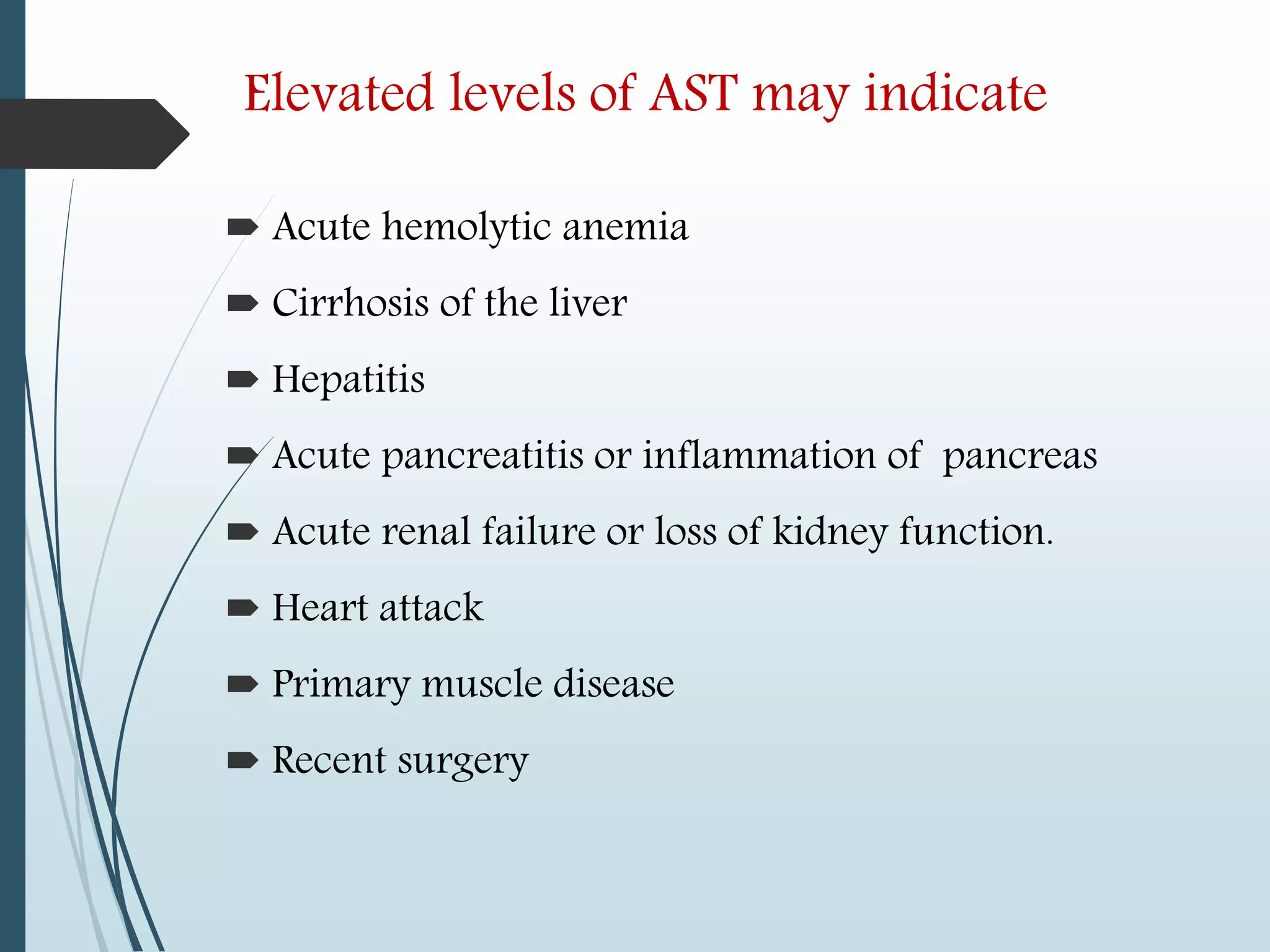 Elevated levels of AST may indicate
 Acute hemolytic anemia
 Cirrhosis of the liver
 Hepatitis
 Acute pancreatitis or inflammation of pancreas
 Acute renal failure or loss of kidney function.
 Heart attack
 Primary muscle disease
 Recent surgery
 