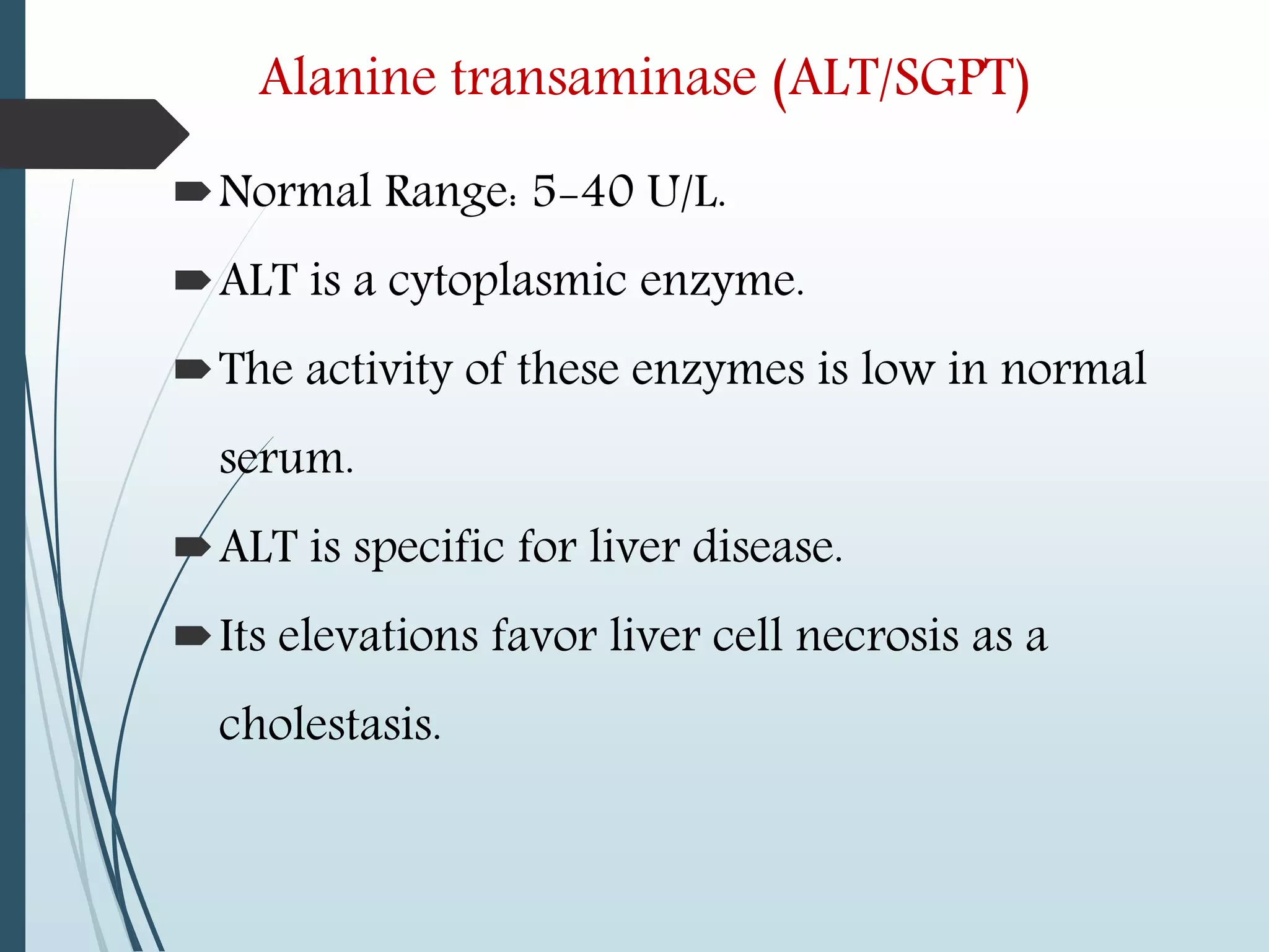 Alanine transaminase (ALT/SGPT)
Normal Range: 5-40 U/L.
ALT is a cytoplasmic enzyme.
The activity of these enzymes is low in normal
serum.
ALT is specific for liver disease.
Its elevations favor liver cell necrosis as a
cholestasis.
 