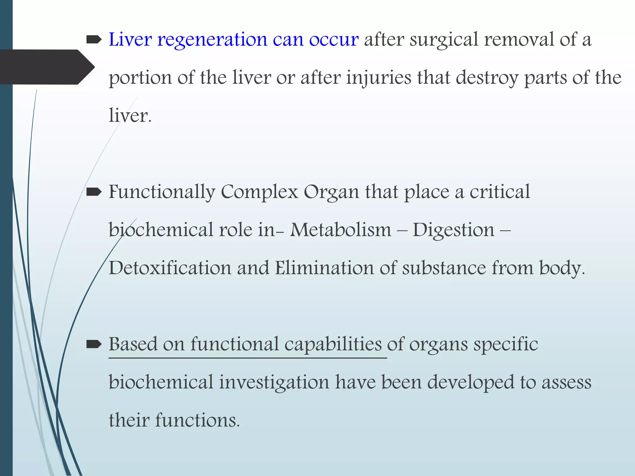  Liver regeneration can occur after surgical removal of a
portion of the liver or after injuries that destroy parts of the
liver.
 Functionally Complex Organ that place a critical
biochemical role in- Metabolism – Digestion –
Detoxification and Elimination of substance from body.
 Based on functional capabilities of organs specific
biochemical investigation have been developed to assess
their functions.
 