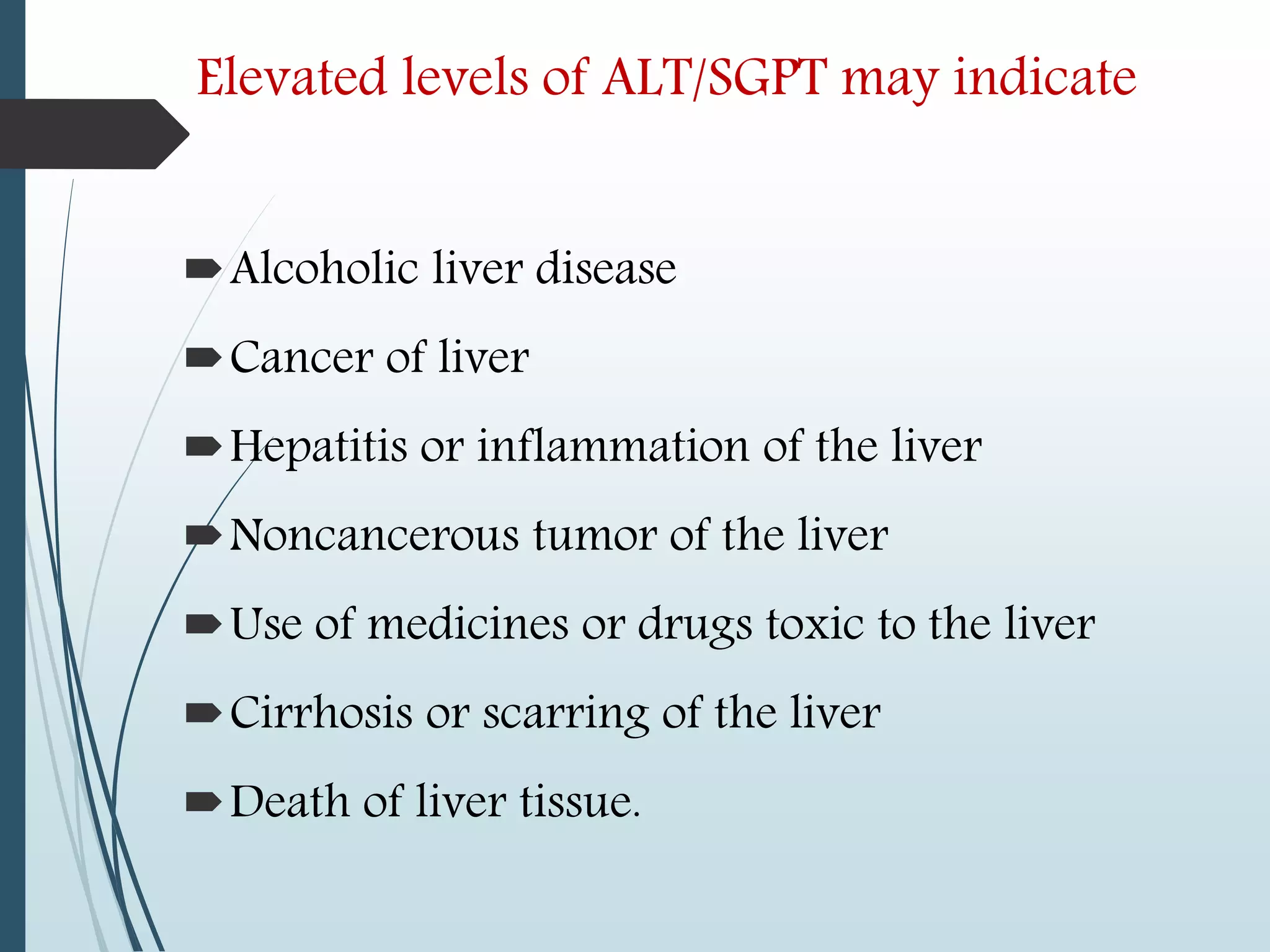 Elevated levels of ALT/SGPT may indicate
Alcoholic liver disease
Cancer of liver
Hepatitis or inflammation of the liver
Noncancerous tumor of the liver
Use of medicines or drugs toxic to the liver
Cirrhosis or scarring of the liver
Death of liver tissue.
 