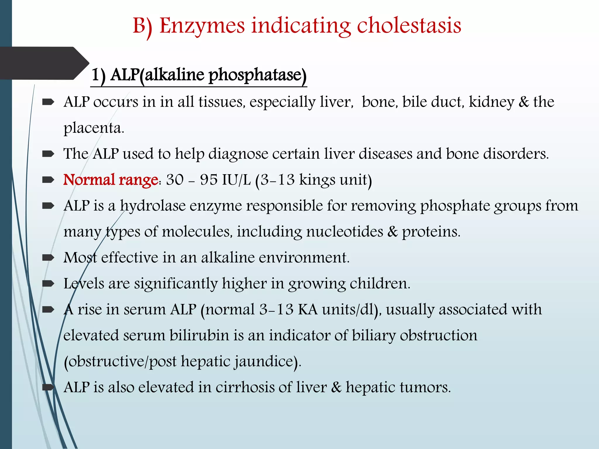 B) Enzymes indicating cholestasis
1) ALP(alkaline phosphatase)
 ALP occurs in in all tissues, especially liver, bone, bile duct, kidney & the
placenta.
 The ALP used to help diagnose certain liver diseases and bone disorders.
 Normal range: 30 - 95 IU/L (3-13 kings unit)
 ALP is a hydrolase enzyme responsible for removing phosphate groups from
many types of molecules, including nucleotides & proteins.
 Most effective in an alkaline environment.
 Levels are significantly higher in growing children.
 A rise in serum ALP (normal 3-13 KA units/dl), usually associated with
elevated serum bilirubin is an indicator of biliary obstruction
(obstructive/post hepatic jaundice).
 ALP is also elevated in cirrhosis of liver & hepatic tumors.
 