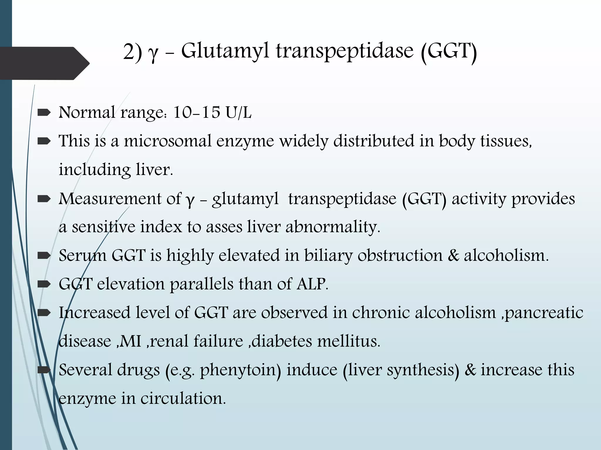 2) γ - Glutamyl transpeptidase (GGT)
 Normal range: 10-15 U/L
 This is a microsomal enzyme widely distributed in body tissues,
including liver.
 Measurement of γ - glutamyl transpeptidase (GGT) activity provides
a sensitive index to asses liver abnormality.
 Serum GGT is highly elevated in biliary obstruction & alcoholism.
 GGT elevation parallels than of ALP.
 Increased level of GGT are observed in chronic alcoholism ,pancreatic
disease ,MI ,renal failure ,diabetes mellitus.
 Several drugs (e.g. phenytoin) induce (liver synthesis) & increase this
enzyme in circulation.
 