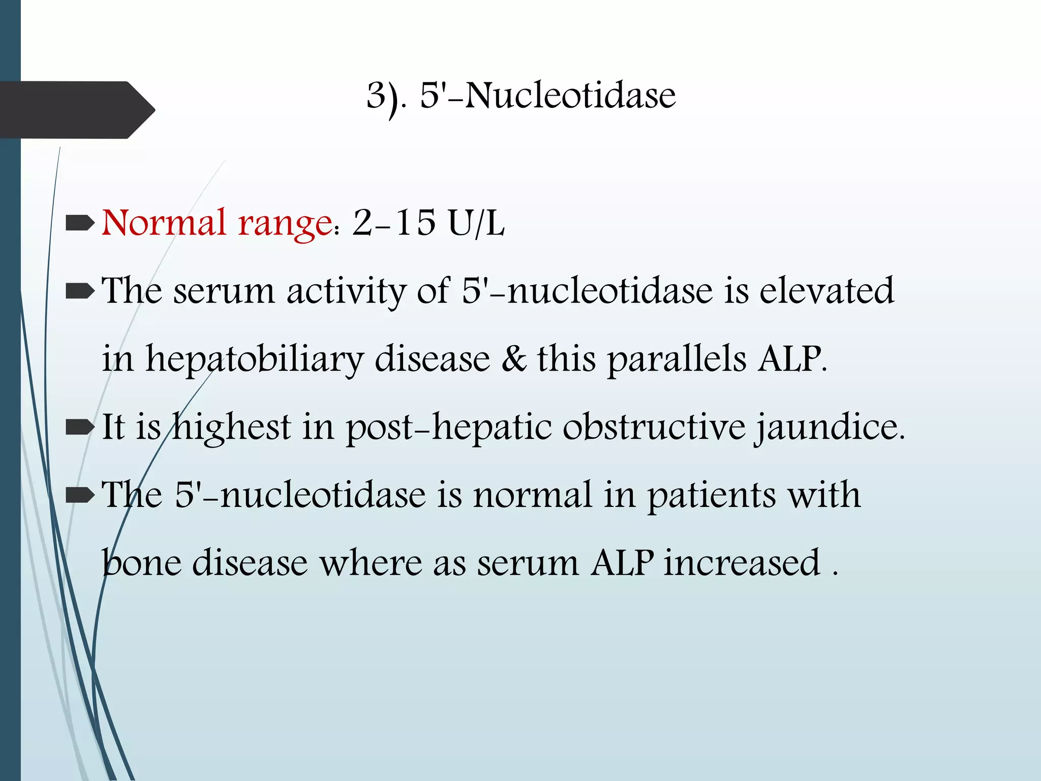 3). 5'-Nucleotidase
Normal range: 2-15 U/L
The serum activity of 5'-nucleotidase is elevated
in hepatobiliary disease & this parallels ALP.
It is highest in post-hepatic obstructive jaundice.
The 5'-nucleotidase is normal in patients with
bone disease where as serum ALP increased .
 