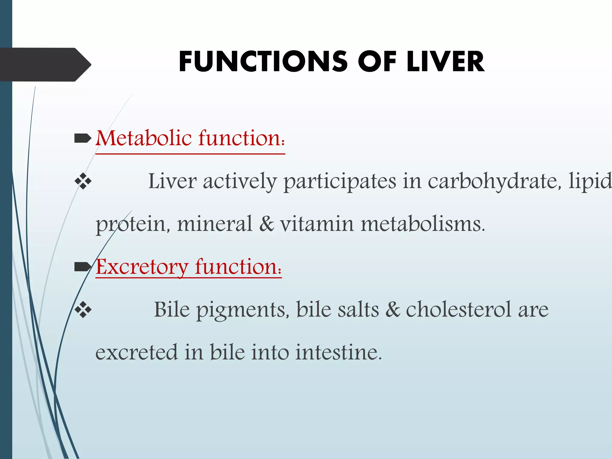 FUNCTIONS OF LIVER
Metabolic function:
 Liver actively participates in carbohydrate, lipid
protein, mineral & vitamin metabolisms.
Excretory function:
 Bile pigments, bile salts & cholesterol are
excreted in bile into intestine.
 