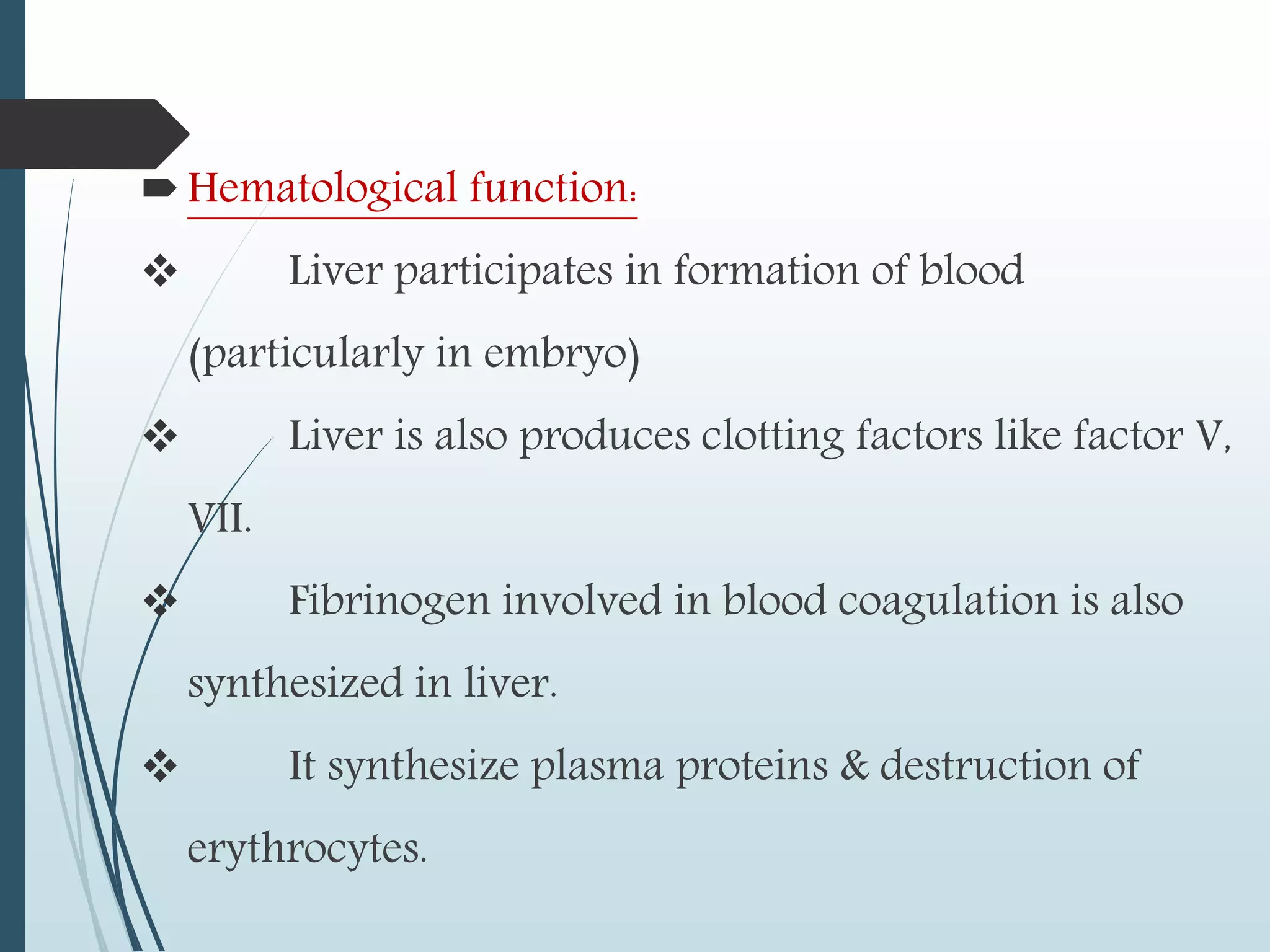 Hematological function:
 Liver participates in formation of blood
(particularly in embryo)
 Liver is also produces clotting factors like factor V,
VII.
 Fibrinogen involved in blood coagulation is also
synthesized in liver.
 It synthesize plasma proteins & destruction of
erythrocytes.
 