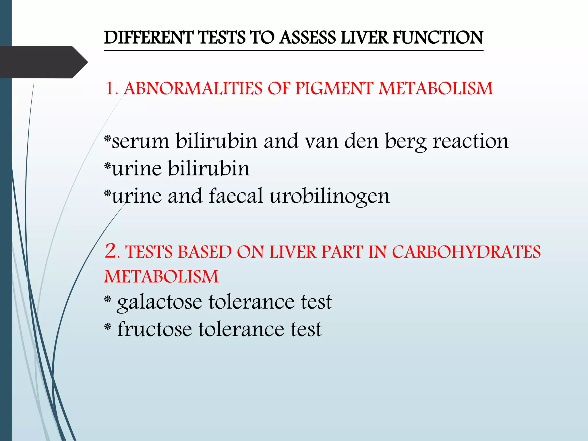 DIFFERENT TESTS TO ASSESS LIVER FUNCTION
1. ABNORMALITIES OF PIGMENT METABOLISM
*serum bilirubin and van den berg reaction
*urine bilirubin
*urine and faecal urobilinogen
2. TESTS BASED ON LIVER PART IN CARBOHYDRATES
METABOLISM
* galactose tolerance test
* fructose tolerance test
 