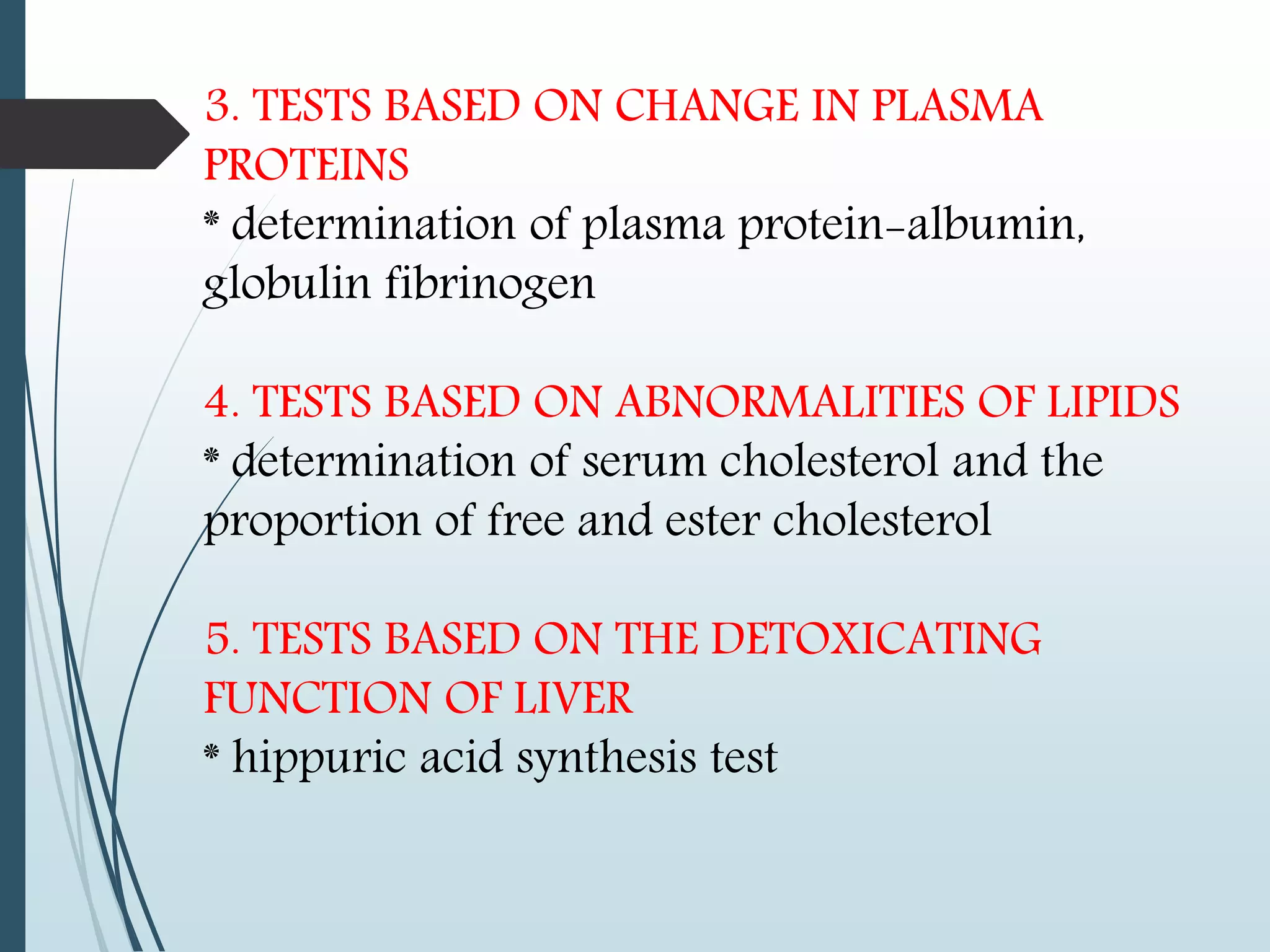 3. TESTS BASED ON CHANGE IN PLASMA
PROTEINS
* determination of plasma protein-albumin,
globulin fibrinogen
4. TESTS BASED ON ABNORMALITIES OF LIPIDS
* determination of serum cholesterol and the
proportion of free and ester cholesterol
5. TESTS BASED ON THE DETOXICATING
FUNCTION OF LIVER
* hippuric acid synthesis test
 
