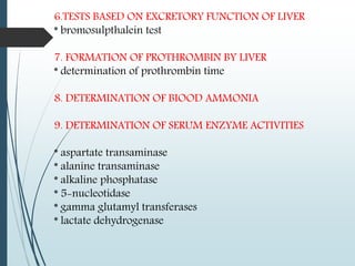 6.TESTS BASED ON EXCRETORY FUNCTION OF LIVER
* bromosulpthalein test
7. FORMATION OF PROTHROMBIN BY LIVER
* determination of prothrombin time
8. DETERMINATION OF BIOOD AMMONIA
9. DETERMINATION OF SERUM ENZYME ACTIVITIES
* aspartate transaminase
* alanine transaminase
* alkaline phosphatase
* 5-nucleotidase
* gamma glutamyl transferases
* lactate dehydrogenase
 