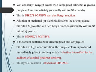  Van den Bergh reagent reacts with conjugated bilirubin & gives a
purple colour immediately (normally within 30 seconds).
• This is DIRECT POSITIVE van den Bergh reaction.
 Addition of methanol (or alcohol) dissolves the unconjugated
bilirubin & gives the van den Bergh reaction (normally within 30
minutes) positive.
• This is INDIRECT POSITIVE.
 lf the serum contains both unconjugated and conjugated
bilirubin in high concentration, the purple colour is produced
immediately (direct positive) which is further intensified by the
addition of alcohol (indirect positive).
• This type of reaction is known as BIPHASIC.
 