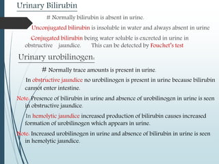 Urinary Bilirubin
# Normally bilirubin is absent in urine.
Unconjugated bilirubin is insoluble in water and always absent in urine
Conjugated bilirubin being water soluble is excreted in urine in
obstructive jaundice. This can be detected by Fouchet’s test
Urinary urobilinogen:
# Normally trace amounts is present in urine.
In obstructive jaundice no urobilinogen is present in urine because bilirubin
cannot enter intestine.
Note: Presence of bilirubin in urine and absence of urobilinogen in urine is seen
in obstructive jaundice.
In hemolytic jaundice increased production of bilirubin causes increased
formation of urobilinogen which appears in urine.
Note: Increased urobilinogen in urine and absence of bilirubin in urine is seen
in hemolytic jaundice.
 