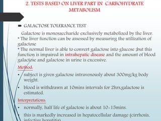 2. TESTS BASED ON LIVER PART IN CARBOHYDRATE
METABOLISM
 GALACTOSE TOLERANCE TEST
Galactose is monosaccharide exclusively metabolized by the liver.
* The liver function can be assessed by measuring the utilization of
galactose
* The normal liver is able to convert galactose into glucose ;but this
function is impaired in intrahepatic disease and the amount of blood
galactose and galactose in urine is excessive.
Method:
• subject is given galactose intravenously about 300mg/kg body
weight.
• blood is withdrawn at 10mins intervals for 2hrs,galactose is
estimated.
Interpretations:
• normally, half life of galactose is about 10-15mins.
• this is markedly increased in hepatocellular damage (cirrhosis,
 
