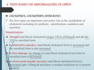 4. TESTS BASED ON ABNORMALITIES OF LIPIDS
 CHOLESTROL-CHOLESTERYL ESTER RATIO:
 The liver plays an important and active role in the metabolism of
cholesterol including its synthesis , esterification, oxidation and
excretion.
Interpretations:
 Normal total blood cholesterol ranges 150 to 250mg/dl and abt 60-
70% in esterified form.
 In obstructive jaundice, total blood cholesterol level is increased and
the esterified form is also increased.
 In liver damage, no change in total blood cholesterol level but its
esterified form is decreased.
 In severe acute hepatic necrosis, total blood cholesterol level is
decreased upto 100mg/dl and there is marked reduction in % present
as esters.
 