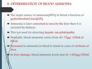 8. DETERMINATION OF BIOOD AMMONIA
 The major source of ammonia(NH3) in blood is bacteria of
gastrointestinal tract(GIT).
 Ammonia is later converted to urea by the liver then it is
excreted by kidneys.
 This test used for detecting hepatic encephalopathy.
 Normally, blood ammonia varies from 40-75μg/ 100ml of
blood.
 Increased in ammonia in blood is found in cases of cirrhosis of
liver .
 In liver damage, blood ammonia levels may be >200μg/100ml
.
 