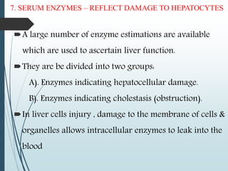 7. SERUM ENZYMES – REFLECT DAMAGE TO HEPATOCYTES
A large number of enzyme estimations are available
which are used to ascertain liver function.
They are be divided into two groups:
A). Enzymes indicating hepatocellular damage.
B). Enzymes indicating cholestasis (obstruction).
In liver cells injury , damage to the membrane of cells &
organelles allows intracellular enzymes to leak into the
blood
 