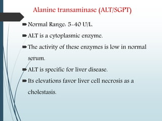 Alanine transaminase (ALT/SGPT)
Normal Range: 5-40 U/L.
ALT is a cytoplasmic enzyme.
The activity of these enzymes is low in normal
serum.
ALT is specific for liver disease.
Its elevations favor liver cell necrosis as a
cholestasis.
 
