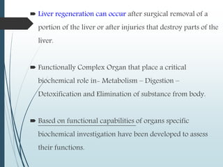  Liver regeneration can occur after surgical removal of a
portion of the liver or after injuries that destroy parts of the
liver.
 Functionally Complex Organ that place a critical
biochemical role in- Metabolism – Digestion –
Detoxification and Elimination of substance from body.
 Based on functional capabilities of organs specific
biochemical investigation have been developed to assess
their functions.
 