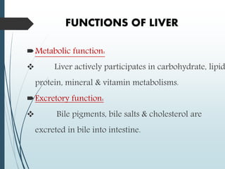 FUNCTIONS OF LIVER
Metabolic function:
 Liver actively participates in carbohydrate, lipid
protein, mineral & vitamin metabolisms.
Excretory function:
 Bile pigments, bile salts & cholesterol are
excreted in bile into intestine.
 