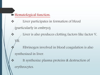 Hematological function:
 Liver participates in formation of blood
(particularly in embryo)
 Liver is also produces clotting factors like factor V,
VII.
 Fibrinogen involved in blood coagulation is also
synthesized in liver.
 It synthesize plasma proteins & destruction of
erythrocytes.
 