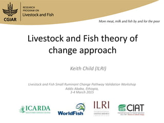 Keith Child (ILRI)
Livestock and Fish Small Ruminant Change Pathway Validation Workshop
Addis Ababa, Ethiopia,
3-4 March 2015
Livestock and Fish theory of
change approach
 