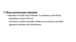2. Direct spectroscopic estimation
- estimation of total serum bilirubin in newborns and infants.
- absorbance read at 454 nm .
- not done in adults and older children coz carotene and other
pigments interfere with absorbance.
 