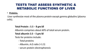 TESTS THAT ASSESS SYNTHETIC &
METABOLIC FUNCTIONS OF LIVER
• Proteins.
Liver synthesize most of the plasma protein except gamma globulins (plasma
cells).
Total Protein : 5.5 – 8 gm/dl
Albumin comprises about 60% of total serum protein.
Total albumin 3.5 – 5 gm/dl
Tests for proteins include:
- Total proteins
- Albumin, A:G ratio (>1.5)
- serum protein electrophoresis
 