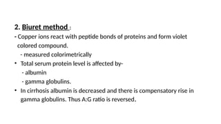 2. Biuret method :
- Copper ions react with peptide bonds of proteins and form violet
colored compound.
- measured colorimetrically
• Total serum protein level is affected by-
- albumin
- gamma globulins.
• In cirrhosis albumin is decreased and there is compensatory rise in
gamma globulins. Thus A:G ratio is reversed.
 