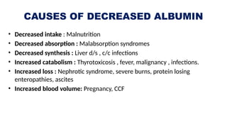 CAUSES OF DECREASED ALBUMIN
• Decreased intake : Malnutrition
• Decreased absorption : Malabsorption syndromes
• Decreased synthesis : Liver d/s , c/c infections
• Increased catabolism : Thyrotoxicosis , fever, malignancy , infections.
• Increased loss : Nephrotic syndrome, severe burns, protein losing
enteropathies, ascites
• Increased blood volume: Pregnancy, CCF
 