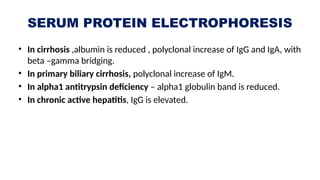 SERUM PROTEIN ELECTROPHORESIS
• In cirrhosis ,albumin is reduced , polyclonal increase of IgG and IgA, with
beta –gamma bridging.
• In primary biliary cirrhosis, polyclonal increase of IgM.
• In alpha1 antitrypsin deficiency – alpha1 globulin band is reduced.
• In chronic active hepatitis, IgG is elevated.
 