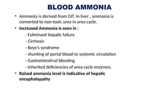 BLOOD AMMONIA
• Ammonia is derived from GIT. In liver , ammonia is
converted to non-toxic urea in urea cycle.
• Increased Ammonia is seen in :
- Fulminant hepatic failure
- Cirrhosis
- Reye’s syndrome
- shunting of portal blood to systemic circulation
- Gastrointestinal bleeding
- Inherited deficiencies of urea cycle enzymes.
• Raised ammonia level is indicative of hepatic
encephalopathy
 