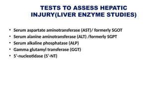TESTS TO ASSESS HEPATIC
INJURY(LIVER ENZYME STUDIES)
• Serum aspartate aminotransferase (AST)/ formerly SGOT
• Serum alanine aminotransferase (ALT) /formerly SGPT
• Serum alkaline phosphatase (ALP)
• Gamma glutamyl transferase (GGT)
• 5’-nucleotidase (5’-NT)
 