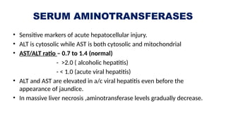 SERUM AMINOTRANSFERASES
• Sensitive markers of acute hepatocellular injury.
• ALT is cytosolic while AST is both cytosolic and mitochondrial
• AST/ALT ratio – 0.7 to 1.4 (normal)
- >2.0 ( alcoholic hepatitis)
- < 1.0 (acute viral hepatitis)
• ALT and AST are elevated in a/c viral hepatitis even before the
appearance of jaundice.
• In massive liver necrosis ,aminotransferase levels gradually decrease.
 