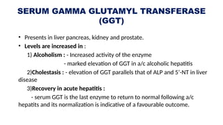 SERUM GAMMA GLUTAMYL TRANSFERASE
(GGT)
• Presents in liver pancreas, kidney and prostate.
• Levels are increased in :
1) Alcoholism : - Increased activity of the enzyme
- marked elevation of GGT in a/c alcoholic hepatitis
2)Cholestasis : - elevation of GGT parallels that of ALP and 5’-NT in liver
disease
3)Recovery in acute hepatitis :
- serum GGT is the last enzyme to return to normal following a/c
hepatits and its normalization is indicative of a favourable outcome.
 