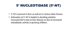 5’ NUCLEOTIDASE (5’-NT)
• 5’-NT is present in liver as well as in various other tissues.
• Estimation of 5’-NT is helpful in deciding whether
increased ALP is due to liver disease or due to increased
osteoblastic activity in growing children.
 
