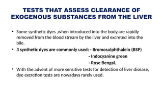 TESTS THAT ASSESS CLEARANCE OF
EXOGENOUS SUBSTANCES FROM THE LIVER
• Some synthetic dyes ,when introduced into the body,are rapidly
removed from the blood stream by the liver and excreted into the
bile.
• 3 synthetic dyes are commonly used: - Bromosulphthalein (BSP)
- Indocyanine green
- Rose Bengal.
• With the advent of more sensitive tests for detection of liver disease,
dye excretion tests are nowadays rarely used.
 