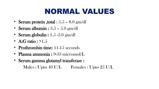 NORMAL VALUES
• Serum protein ,total : 5.5 – 8.0 gm/dl
• Serum albumin : 3.5 – 5.0 gm/dl
• Serum globulin : 1.5 -3.0 gm/dl
• A:G ratio : >1.5
• Prothrombin time: 11-15 seconds
• Plasma ammonia : 9-33 micromol/L
• Serum gamma glutamyl transferase :
Males : Upto 40 U/L Females : Upto 25 U/L
 