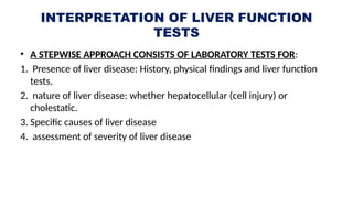INTERPRETATION OF LIVER FUNCTION
TESTS
• A STEPWISE APPROACH CONSISTS OF LABORATORY TESTS FOR:
1. Presence of liver disease: History, physical findings and liver function
tests.
2. nature of liver disease: whether hepatocellular (cell injury) or
cholestatic.
3. Specific causes of liver disease
4. assessment of severity of liver disease
 