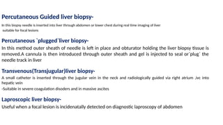 Percutaneous Guided liver biopsy-
In this biopsy needle is inserted into liver through abdomen or lower chest during real time imaging of liver
suitable for focal lesions
Percutaneous `plugged`liver biopsy-
In this method outer sheath of needle is left in place and obturator holding the liver biopsy tissue is
removed.A cannula is then introduced through outer sheath and gel is injected to seal or`plug` the
needle track in liver
Transvenous(Transjugular)liver biopsy-
A small catheter is inserted through the jugular vein in the neck and radiologically guided via right atrium ,ivc into
hepatic vein
-Suitable in severe coagulation disoders and in massive ascites
Laproscopic liver biopsy-
Useful when a focal lesion is incidenatally detected on diagnostic laproscopy of abdomen
 