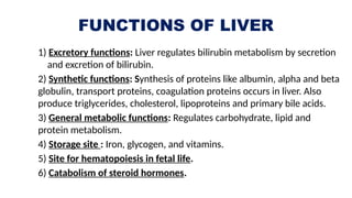 FUNCTIONS OF LIVER
1) Excretory functions: Liver regulates bilirubin metabolism by secretion
and excretion of bilirubin.
2) Synthetic functions: Synthesis of proteins like albumin, alpha and beta
globulin, transport proteins, coagulation proteins occurs in liver. Also
produce triglycerides, cholesterol, lipoproteins and primary bile acids.
3) General metabolic functions: Regulates carbohydrate, lipid and
protein metabolism.
4) Storage site : Iron, glycogen, and vitamins.
5) Site for hematopoiesis in fetal life.
6) Catabolism of steroid hormones.
 