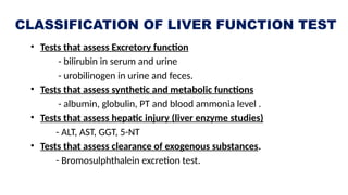 CLASSIFICATION OF LIVER FUNCTION TEST
• Tests that assess Excretory function
- bilirubin in serum and urine
- urobilinogen in urine and feces.
• Tests that assess synthetic and metabolic functions
- albumin, globulin, PT and blood ammonia level .
• Tests that assess hepatic injury (liver enzyme studies)
- ALT, AST, GGT, 5-NT
• Tests that assess clearance of exogenous substances.
- Bromosulphthalein excretion test.
 