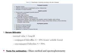 1. Serum Bilirubin:
- normal value < 1mg/dl
- conjugated biliruBin </= 10% (water soluble form)
- unconjugated bilirubin >/= 90%
 Tests For estimation – Diazo method and spectrophotometry
 