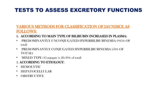 TESTS TO ASSESS EXCRETORY FUNCTIONS
VARIOUS METHODS FOR CLASSIFICATION OF JAUNDICE AS
FOLLOWS:
1. ACCORDING TO MAIN TYPE OF BILIRUBIN INCREASED IN PLASMA:
• PREDOMINANTLY UNCONJUGATED HYPERBILIRUBINEMIA (>85% OF
total)
• PREDOMINANTLY CONJUGATED HYPERBILIRUBINEMIA (50% OF
TOTAL)
• MIXED TYPE ( Conjugate is 20-50% of total)
2. ACCORDING TO ETIOLOGY:
• HEMOLYTIC
• HEPATOCELLULAR
• OBSTRUCTIVE
 